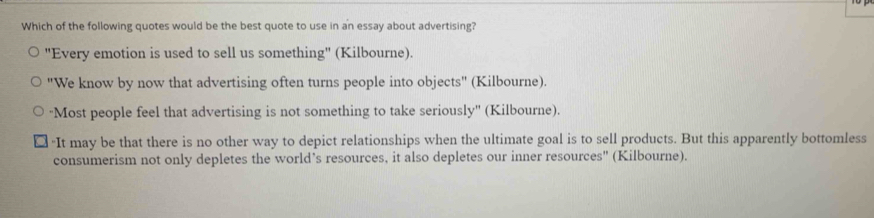 Which of the following quotes would be the best quote to use in an essay about advertising?
"Every emotion is used to sell us something" (Kilbourne).
"We know by now that advertising often turns people into objects" (Kilbourne).
''Most people feel that advertising is not something to take seriously'' (Kilbourne).
"It may be that there is no other way to depict relationships when the ultimate goal is to sell products. But this apparently bottomless
consumerism not only depletes the world’s resources, it also depletes our inner resources" (Kilbourne).