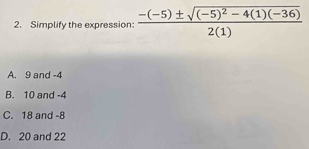 Simplify the expression: frac -(-5)± sqrt((-5)^2)-4(1)(-36)2(1)
A. 9 and -4
B. 10 and -4
C. 18 and -8
D. 20 and 22