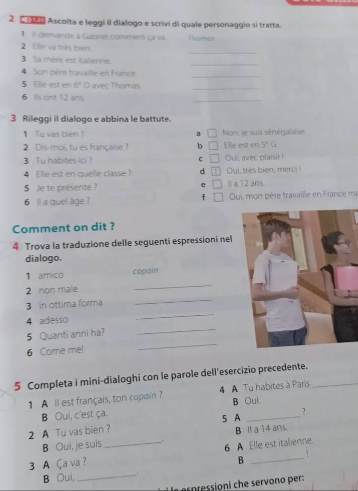 Ascolta e leggi il dialogo e scrivi di quale personaggio si tratta.
1 Il demande à Gabriel comment ça va. Thamas
_
2. Elle va très bien.
3 Sa mère est italienne.
_
4 Son père travaille en France._
5 Elle est en 6^2D avec Thomas._
6 Ils ont 12 ans.
_
3 Rileggi il dialogo e abbina le battute.
1 Tu vas bien ? a Non, je suis sénégalaise.
2 Dis-moi, tu es française ? b □ Elle est en 5°G. 
3 Tu habites ici ? C □ Oui, avec plaisir !
d
4 Elle est en quelle classe ? Oui, très bien, merci!
5 Je te présente ? e ll a 12 ans.
f
6 ll a quel âge ? Oui, mon père travaille en France ma
Comment on dit ?
4 Trova la traduzione delle seguenti espressioni nel
dialogo.
_
1 amico copain
_
2 non male
3 in ottima forma
4 adesso
_
_
5 Quanti anni ha?
_
6 Come me!
5 Completa i mini-dialoghi con le parole dell’esercizio precedente._
1 A ll est français, ton copain ? 4 A Tu habites à Paris
B Oui.
B Oui, c'est ça.
?
5 A_
2 A Tu vas bien ?
B Oui, je suis . B Ⅱ a 14 ans.
3 A Ça va ? _6 A Elle est italienne.
B
B Oui,_ .
pessioni che servono per: