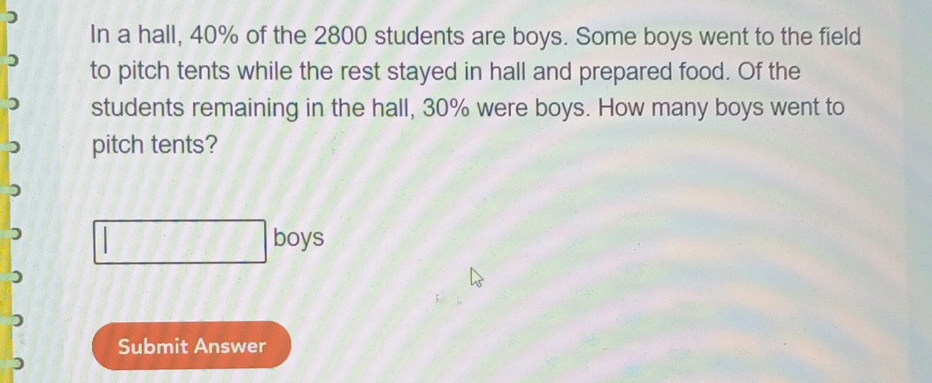 In a hall, 40% of the 2800 students are boys. Some boys went to the field 
to pitch tents while the rest stayed in hall and prepared food. Of the 
students remaining in the hall, 30% were boys. How many boys went to 
pitch tents? 
boys 
Submit Answer