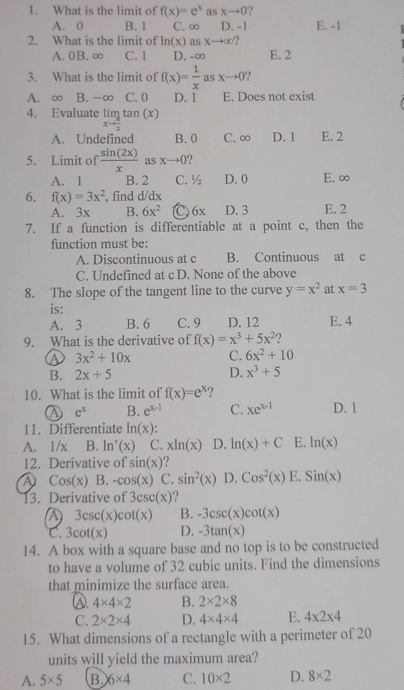 What is the limit of f(x)=e^x as xto 0 2
A. 0 B. 1 C. ∞ D. -1 E. -1
  
2. What is the limit of ln (x) as xto ∈fty 2
A. 0B. ∞ C. 1 D. -∞ E. 2
3. What is the limit of f(x)= 1/x  as xto 0 ?
A. ∞ B. -∞ C.0 D. 1 E. Does not exist
4. Evaluate limlimits _xto  π /2 tan (x)
A. Undefined B. 0 C. ∞ D. 1 E. 2
5. Limit of  sin (2x)/x  . a sxto 0 ?
A. 1 B. 2 C. ½ D. 0 E. ∞
6. f(x)=3x^2 , find d/dx
A. 3x B. 6x^2 (C) 6x D. 3 E. 2
7. If a function is differentiable at a point c, then the
function must be:
A. Discontinuous at c B. Continuous at c
C. Undefined at c D. None of the above
8. The slope of the tangent line to the curve y=x^2 at x=3
is:
A. 3 B. 6 C. 9 D. 12 E. 4
9. What is the derivative of f(x)=x^3+5x^2 ?
a 3x^2+10x
C. 6x^2+10
B. 2x+5 D. x^3+5
10. What is the limit of f(x)=e^x 2
a e^x B. e^(x-1) C. xe^(x-1) D. 1
11. Differentiate ln (x) :
A. 1/x B. ln '(x) C. xln (x) D. ln (x)+C E. ln (x)
12. Derivative of sin (x) ?
A Cos(x) B. -cos (x) C. sin^2(x) D. Cos^2(x) E. Sin(x)
13. Derivative of 3csc (x)
3csc (x)cot (x) B. -3csc (x)cot (x)
C. 3cot (x) D. -3tan (x)
14. A box with a square base and no top is to be constructed
to have a volume of 32 cubic units. Find the dimensions
that minimize the surface area.
(. 4* 4* 2 B. 2* 2* 8
C. 2* 2* 4 D. 4* 4* 4 E. 4* 2* 4
15. What dimensions of a rectangle with a perimeter of 20
units will yield the maximum area?
A. 5* 5 B 6* 4 C. 10* 2 D. 8* 2