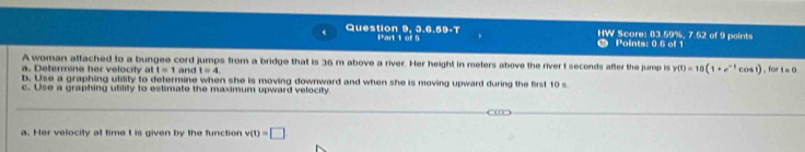 Question 9, 3.6,59-7 Part 1 of 5 HW Points: 0.6 of 1 * Score: (3.59%, 7.52 of 9 points 
A woman attached to a bungee cord jumps from a bridge that is 36 m above a river. Her height in meters above the river t seconds after the jump is y(t)=18(1+e^(-t)cos t) r =0
a. Determine her velocity at t=1 and t=4. 
b. Use a graphing utility to determine when she is moving downward and when she is moving upward during the first 10 s
c. Use a graphing utility to estimate the maximum upward velocity 
a. Her velocity at time t is given by the function v(t)=□