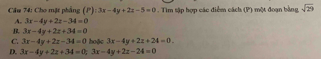 Cầu 74: Cho mặt phẳng (P) 3x-4y+2z-5=0. Tìm tập hợp các điểm cách (P) một đoạn bằng sqrt(29)
A. 3x-4y+2z-34=0
B. 3x-4y+2z+34=0
C. 3x-4y+2z-34=0 hoặc 3x-4y+2z+24=0.
D. 3x-4y+2z+34=0;3x-4y+2z-24=0