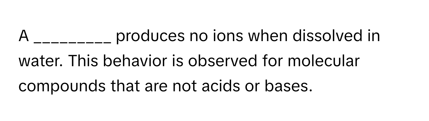 A _________ produces no ions when dissolved in water. This behavior is observed for molecular compounds that are not acids or bases.