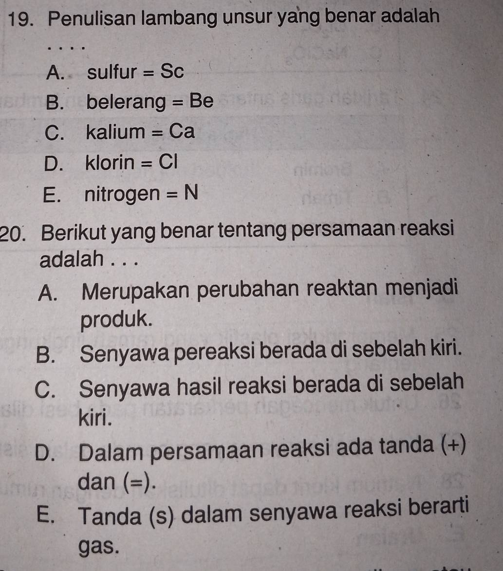 Penulisan lambang unsur yang benar adalah
A. sulfur =Sc
B. belerang =Be
C. kalium =Ca
D. klorin =CI
E. nitrogen =N
20. Berikut yang benar tentang persamaan reaksi
adalah . . .
A. Merupakan perubahan reaktan menjadi
produk.
B. Senyawa pereaksi berada di sebelah kiri.
C. Senyawa hasil reaksi berada di sebelah
kiri.
D. Dalam persamaan reaksi ada tanda (+)
dan (=).
E. Tanda (s) dalam senyawa reaksi berarti
gas.