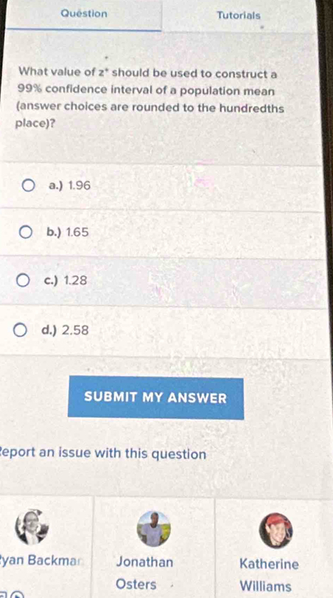 Question Tutorials
What value of z^+ should be used to construct a
99% confidence interval of a population mean
(answer choices are rounded to the hundredths
place)?
a.) 1.96
b.) 1.65
c.) 1.28
d.) 2.58
SUBMIT MY ANSWER
Report an issue with this question
yan Backmar Jonathan Katherine
Osters Williams