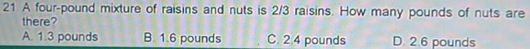 A four-pound mixture of raisins and nuts is 2/3 raisins. How many pounds of nuts are
there?
A. 1.3 pounds B. 1.6 pounds C. 2 4 pounds D. 2.6 pounds