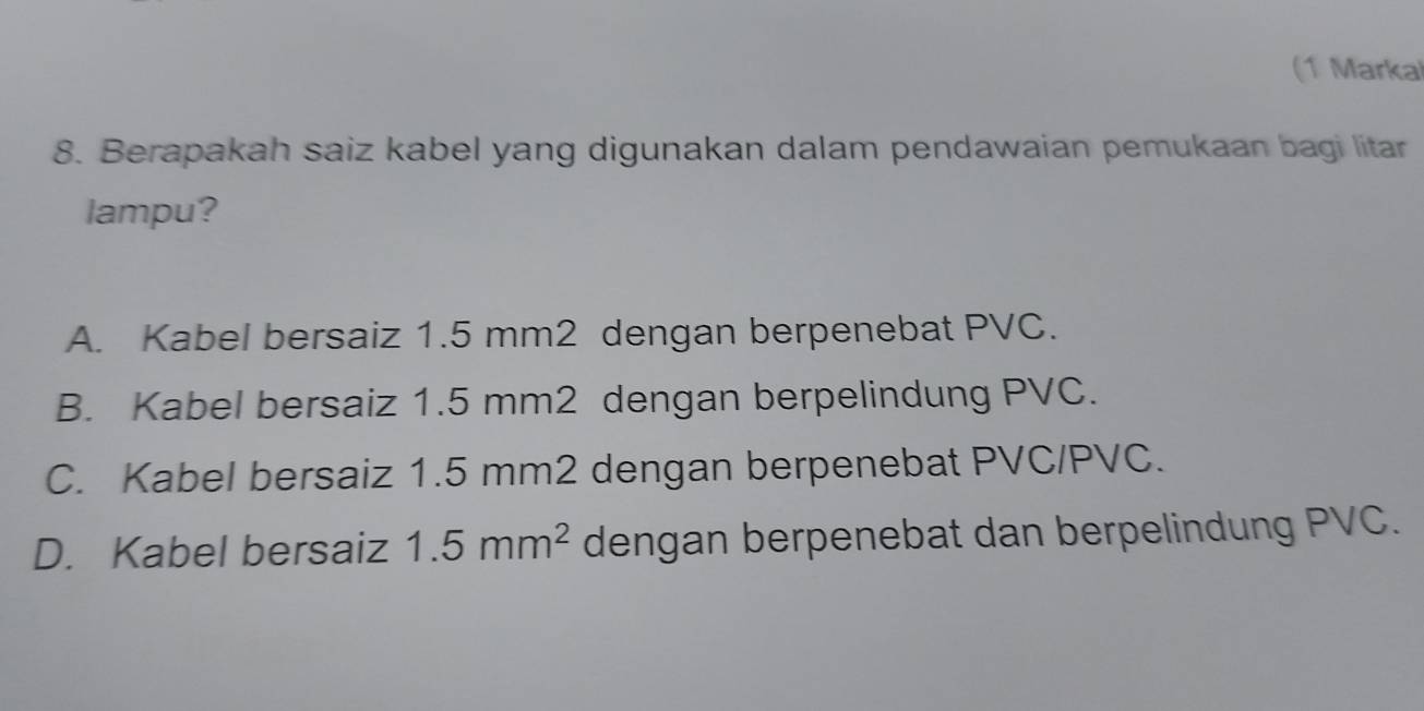 (1 Marka
8. Berapakah saiz kabel yang digunakan dalam pendawaian pemukaan bagi litar
lampu?
A. Kabel bersaiz 1.5 mm2 dengan berpenebat PVC.
B. Kabel bersaiz 1.5 mm2 dengan berpelindung PVC.
C. Kabel bersaiz 1.5 mm2 dengan berpenebat PVC/PVC.
D. Kabel bersaiz 1.5mm^2 dengan berpenebat dan berpelindung PVC.