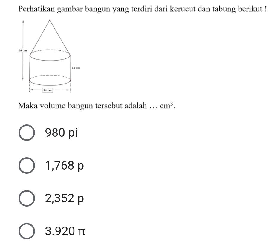 Perhatikan gambar bangun yang terdiri dari kerucut dan tabung berikut !
Maka volume bangun tersebut adalah … cm^3.
980 pi
1,768 p
2, 352 p
3. 920 π