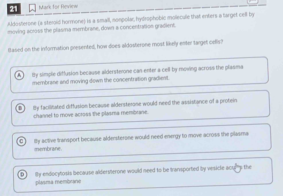 for Review
Aldosterone (a steroid hormone) is a small, nonpolar, hydrophobic molecule that enters a target cell by
moving across the plasma membrane, down a concentration gradient.
Based on the information presented, how does aldosterone most likely enter target cells?
a ) By simple diffusion because aldersterone can enter a cell by moving across the plasma
membrane and moving down the concentration gradient.
B ) By facilitated diffusion because aldersterone would need the assistance of a protein
channel to move across the plasma membrane.
C ) By active transport because aldersterone would need energy to move across the plasma
membrane.
D By endocytosis because aldersterone would need to be transported by vesicle acras the
plasma membrane