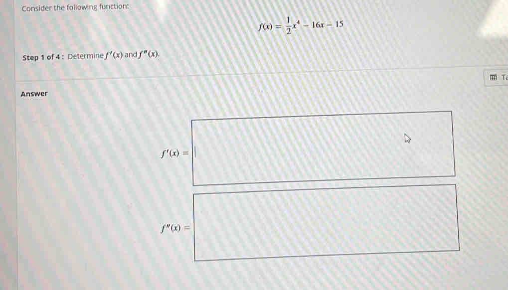 Consider the following function:
f(x)= 1/2 x^4-16x-15
Step 1 of 4 : Determine f'(x) and f''(x). 
I Ta 
Answer
D_circ  □
f'(x)=| □ 
□^^circ 
2△
25.4) h'(x)=e^x
f''(x)=
AB
□