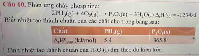 Phản ứng cháy phosphine:
2PH_3(g)+4O_2(g)to P_2O_5(s)+3H_2O(l)△ _rH^0_298=-1234kJ
Biết nhiệt tạo thành chuẩn của các chất cho trong bảng sau:
Tính nhiệt tạo thành chuẩn của H_2O (l) dựa theo dữ kiện trên.