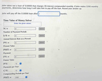 John takes out a loan of $10000 that charges 3% interest compounded monthly. If John makes $200 monthly 
payments, determine how long it will take him to pay off the loan. Round your answer up. 
John will pay off the $10000 loan after months. 
Time Value of Money Solver 
Enter the given values.
N:= Sohre 
Number of Payment Periods
1:% =
Anmual Interest Rate as a Percent Solve
PV_:= Solve 
Present Value
PMT:= 0 _  Solve 
Pay ment 
FV_1= 0 1 
Future Value Solve
P/Y: 12
Payments per Year
C/Y: 12
Compounding Periods per Year
PMT:=