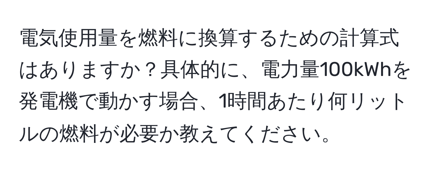 電気使用量を燃料に換算するための計算式はありますか？具体的に、電力量100kWhを発電機で動かす場合、1時間あたり何リットルの燃料が必要か教えてください。