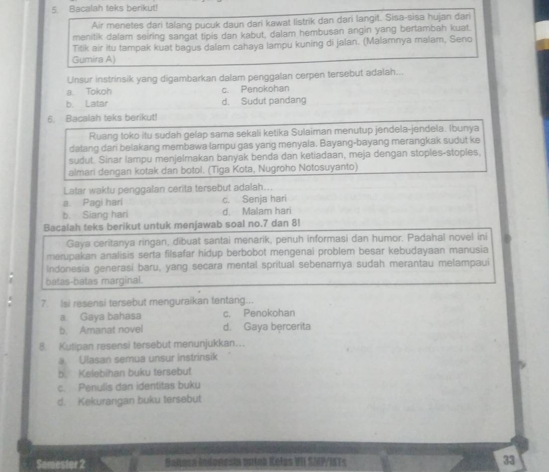 Bacalah teks berikut!
Air menetes dari talang pucuk daun dari kawat listrik dan dari langit. Sisa-sisa hujan dari
menitik dalam seiring sangat tipis dan kabut, dalam hembusan angin yang bertambah kuat.
Titik air itu tampak kuat bagus dalam cahaya lampu kuning di jalan. (Malamnya malam, Seno
Gumira A)
Unsur instrinsik yang digambarkan dalam penggalan cerpen tersebut adalah...
a. Tokoh c. Penokohan
b. Latar d. Sudut pandang
6. Bacalah teks berikut!
Ruang toko itu sudah gelap sama sekali ketika Sulaiman menutup jendela-jendela. Ibunya
datang dari belakang membawa lampu gas yang menyala. Bayang-bayang merangkak sudut ke
sudut. Sinar lampu menjelmakan banyak benda dan ketiadaan, meja dengan stoples-stoples,
almari dengan kotak dan botol. (Tiga Kota, Nugroho Notosuyanto)
Latar waktu penggalan cerita tersebut adalah...
a. Pagi hari c. Senja hari
b. Siang hari d. Malam hari
Bacalah teks berikut untuk menjawab soal no.7 dan 8!
Gaya ceritanya ringan, dibuat santai menarik, penuh informasi dan humor. Padahal novel ini
merupakan analisis serta filsafar hidup berbobot mengenai problem besar kebudayaan manusia
Indonesia generasi baru, yang secara mental spritual sebenarnya sudah merantau melampaui
batas-batas marginal.
7. Isi resensi tersebut menguraikan tentang...
a. Gaya bahasa c. Penokohan
b. Amanat novel d. Gaya bercerita
8. Kutipan resensi tersebut menunjukkan….
a Ulasan semua unsur instrinsik
b. Kelebihan buku tersebut
c. Penulis dan identitas buku
d. Kekurangan buku tersebut
Semester 2 Bañusa indonesia antak Keles VII SMP/IATs 33