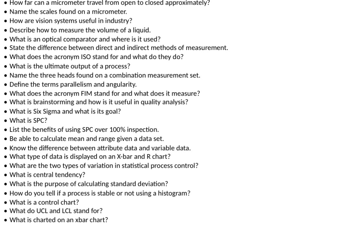 How far can a micrometer travel from open to closed approximately? 
Name the scales found on a micrometer. 
How are vision systems useful in industry? 
Describe how to measure the volume of a liquid. 
What is an optical comparator and where is it used? 
State the difference between direct and indirect methods of measurement. 
What does the acronym ISO stand for and what do they do? 
What is the ultimate output of a process? 
Name the three heads found on a combination measurement set. 
Define the terms parallelism and angularity. 
What does the acronym FIM stand for and what does it measure? 
What is brainstorming and how is it useful in quality analysis? 
What is Six Sigma and what is its goal? 
What is SPC? 
List the benefits of using SPC over 100% inspection. 
Be able to calculate mean and range given a data set. 
Know the difference between attribute data and variable data. 
What type of data is displayed on an X -bar and R chart? 
What are the two types of variation in statistical process control? 
What is central tendency? 
What is the purpose of calculating standard deviation? 
How do you tell if a process is stable or not using a histogram? 
What is a control chart? 
What do UCL and LCL stand for? 
What is charted on an xbar chart?