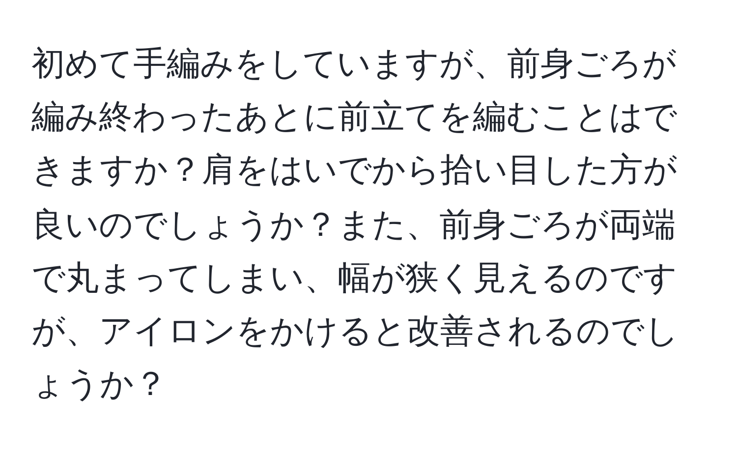 初めて手編みをしていますが、前身ごろが編み終わったあとに前立てを編むことはできますか？肩をはいでから拾い目した方が良いのでしょうか？また、前身ごろが両端で丸まってしまい、幅が狭く見えるのですが、アイロンをかけると改善されるのでしょうか？