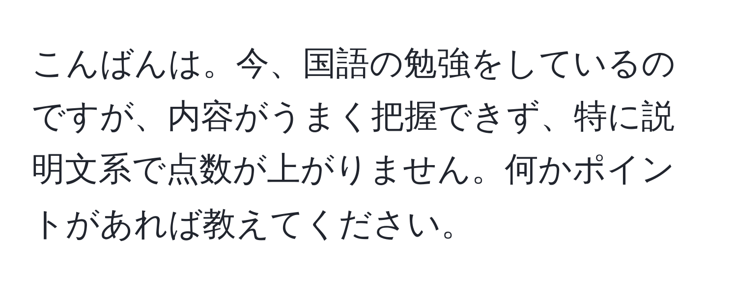 こんばんは。今、国語の勉強をしているのですが、内容がうまく把握できず、特に説明文系で点数が上がりません。何かポイントがあれば教えてください。