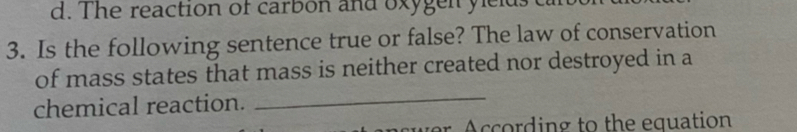 d. The reaction of carbon and oxygen ylelds ca
3. Is the following sentence true or false? The law of conservation
of mass states that mass is neither created nor destroyed in a
chemical reaction.
_
w A ccording to the equation