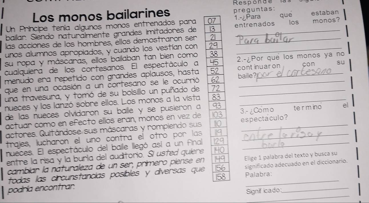 Responde las 
Los monos bailarines preguntas: 
Un Príncipe tenía algunos monos entrenados para 0 1.-¿Para quē estaban 
bailar. Siendo naturälmente grandes imitadores de 1 entrenados los monos? 
las acciones de los hombres, ellos demostrarón ser 
unos alumnos apropiados, y cuando los vestían con _ 
su ropa y máscaras, ellos bailaban tan bien como 
cualquiera de los cortesanos. El espectáculo a 2.-¿Por que los monos ya no 
menudo era repetido con grandes aplausos, hasta baile? continuar on cón su 
que en una ocasión a un cortesano se le ocurrió 
una travesura, y tomó de su bolsillo un puñado de _ 
nueces y los lanzó sobre ellos. Los monos a la vista _ 
de las nueces olvidaron su baile y se pusieron a 
actuar como en efecto ellos eran, monos en vez de 3.- ¿Como termino el 
actores. Quitándose sus máscaras y rompiendo sus es pectaculo ? 
trajes, lucharon el uno contra el otró por las 
nueces. El espectáculo del baile llegó así a un final _ 
entre la risa y la burla del auditorio. Si usted quiere 
cambíar la naturaleza de un ser, primero piense en Elige 1 palabra del texto y busca su 
todas las circunstancias posíbles y diversas que significado adecuado en el diccionario. 
Palabra: 
_ 
_ 
podría encontrar. 
Signif icado: