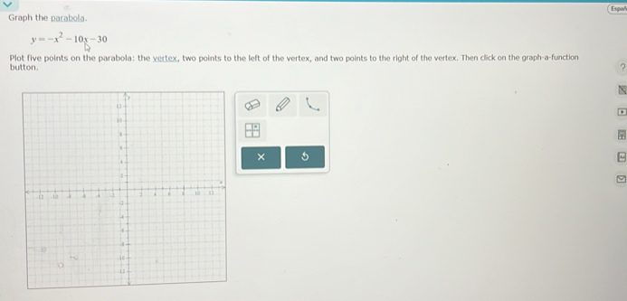 Españ 
Graph the parabola.
y=-x^2-10x-30
Plot five points on the parabola: the vertex, two points to the left of the vertex, and two points to the right of the vertex. Then click on the graph-a-function 
button. 
? 
N 
× 
~