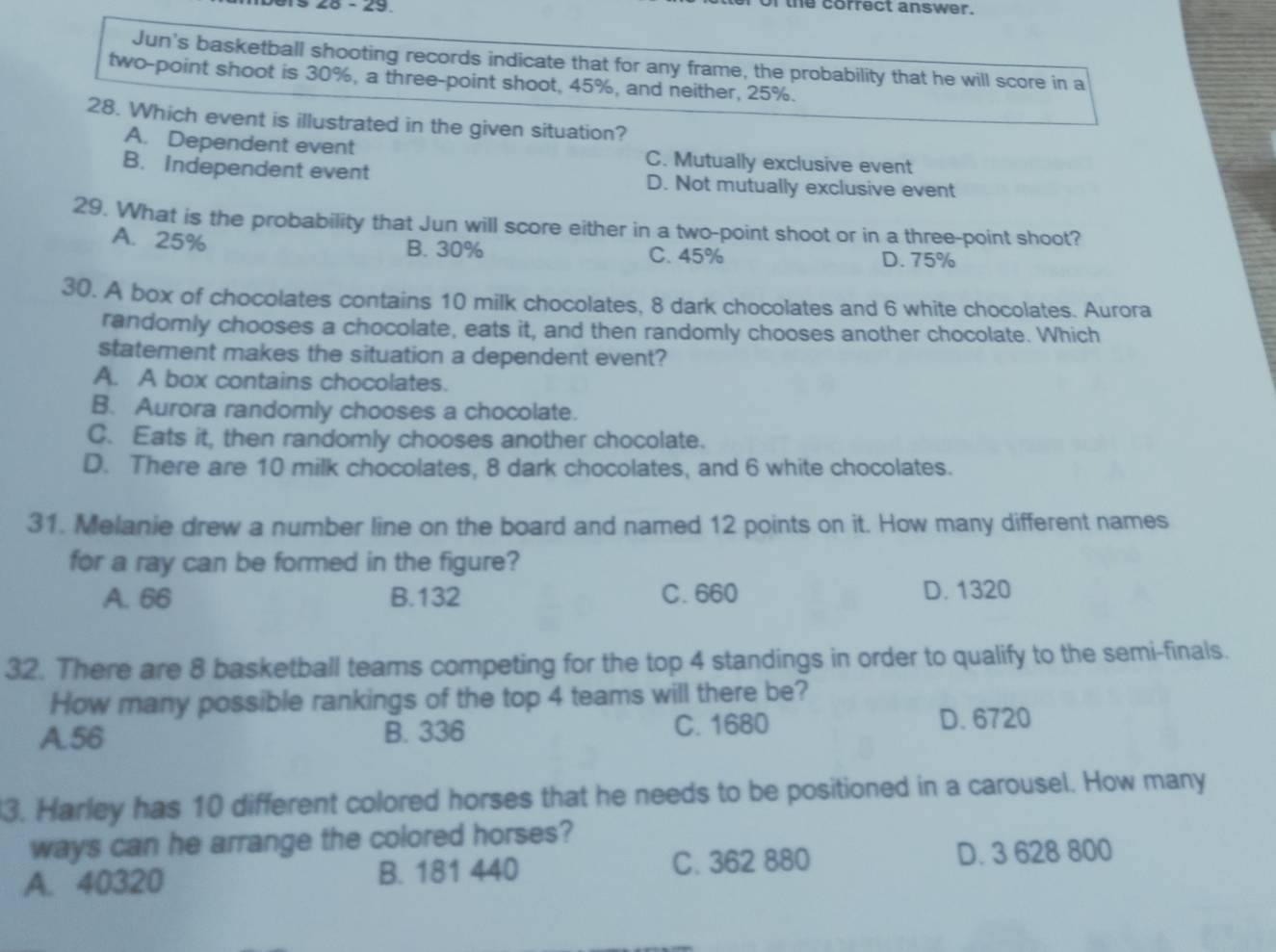 26 - 29 I the correct answer.
Jun's basketball shooting records indicate that for any frame, the probability that he will score in a
two-point shoot is 30%, a three-point shoot, 45%, and neither, 25%.
28. Which event is illustrated in the given situation?
A. Dependent event C. Mutually exclusive event
B. Independent event D. Not mutually exclusive event
29. What is the probability that Jun will score either in a two-point shoot or in a three-point shoot?
B. 30%
A. 25% C. 45% D. 75%
30. A box of chocolates contains 10 milk chocolates, 8 dark chocolates and 6 white chocolates. Aurora
randomly chooses a chocolate, eats it, and then randomly chooses another chocolate. Which
statement makes the situation a dependent event?
A. A box contains chocolates.
B. Aurora randomly chooses a chocolate.
C. Eats it, then randomly chooses another chocolate.
D. There are 10 milk chocolates, 8 dark chocolates, and 6 white chocolates.
31. Melanie drew a number line on the board and named 12 points on it. How many different names
for a ray can be formed in the figure?
A. 66 B. 132 C. 660 D. 1320
32. There are 8 basketball teams competing for the top 4 standings in order to qualify to the semi-finals.
How many possible rankings of the top 4 teams will there be?
A. 56 B. 336 C. 1680 D. 6720
3. Harley has 10 different colored horses that he needs to be positioned in a carousel. How many
ways can he arrange the colored horses?
A. 40320 B. 181 440 C. 362 880 D. 3 628 800