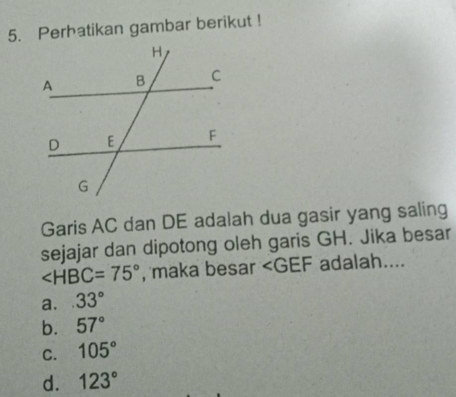 Perhatikan gambar berikut !
Garis AC dan DE adalah dua gasir yang saling
sejajar dan dipotong oleh garis GH. Jika besar
∠ HBC=75° , maka besar ∠ GEF adalah....
a. 33°
b. 57°
C. 105°
d. 123°