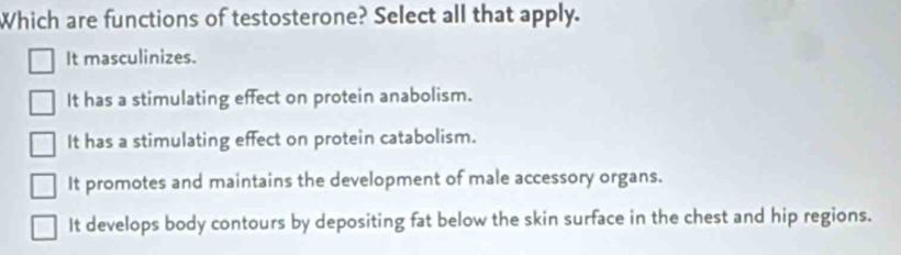 Which are functions of testosterone? Select all that apply.
It masculinizes.
It has a stimulating effect on protein anabolism.
It has a stimulating effect on protein catabolism.
It promotes and maintains the development of male accessory organs.
It develops body contours by depositing fat below the skin surface in the chest and hip regions.