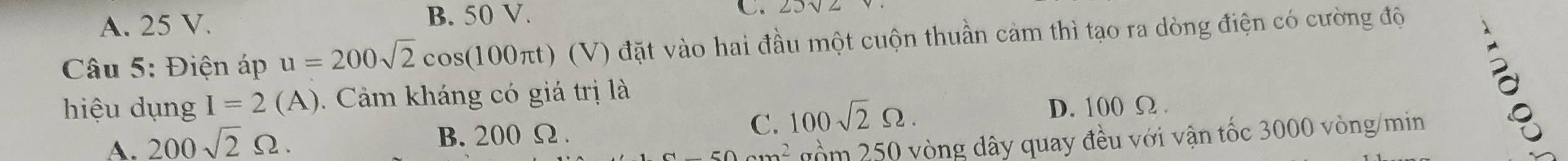 A. 25 V. B. 50 V.
C.
Câu 5: Điện áp u=200sqrt(2)cos (100π t) (V) đặt vào hai đầu một cuộn thuần cảm thì tạo ra dòng điện có cường độ
hiệu dụng I=2(A). Cảm kháng có giá trị là
D. 100 Ω.
50 nồm 250 vòng dây quay đều với vận tốc 3000 vòng/min
A. 200sqrt(2)Omega. B. 200 Ω.
C. 100sqrt(2)Omega. 
。