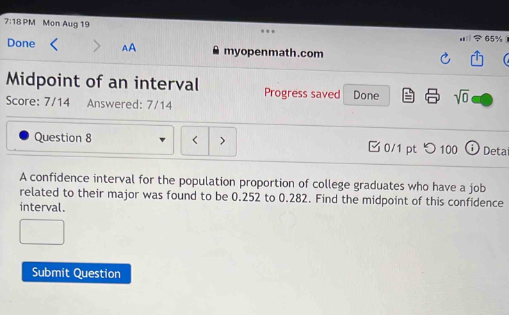 7:18 PM Mon Aug 19 
65% 
Done AA myopenmath.com 
Midpoint of an interval Progress saved Done 
Score: 7/14 Answered: 7/14 
sqrt(0) 
Question 8 0.252 to 0.282. Find the midpoint of this confidence 
interval. 
Submit Question