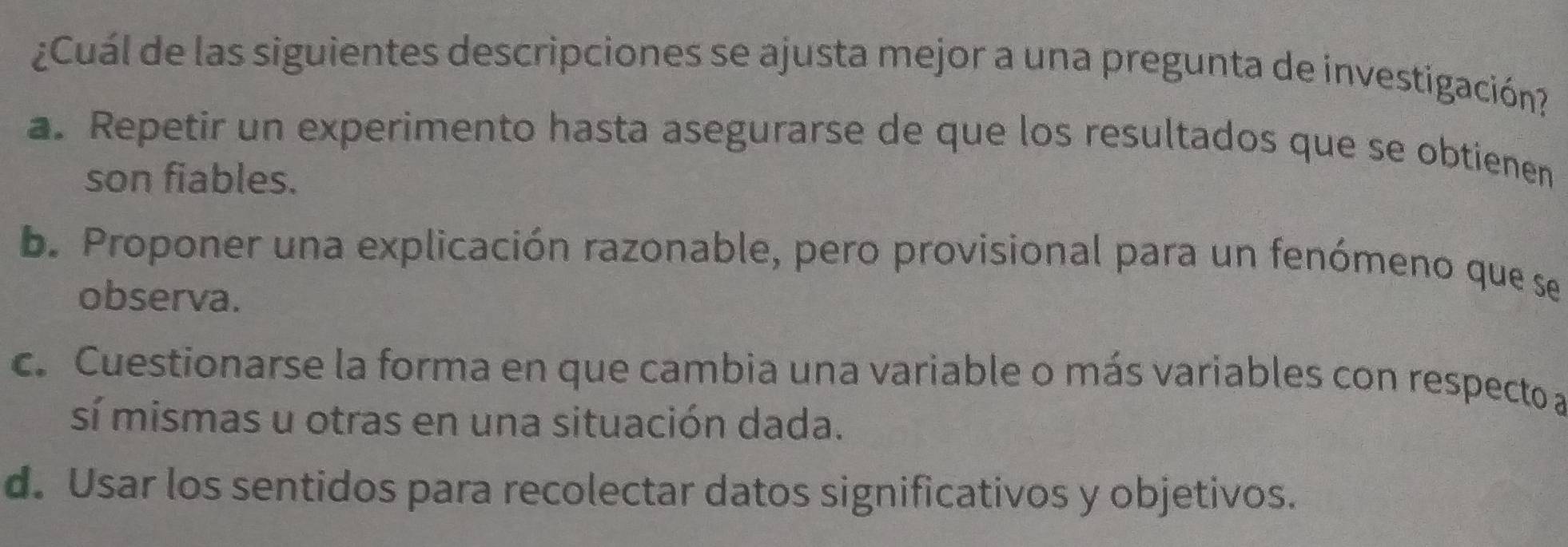 ¿Cuál de las siguientes descripciones se ajusta mejor a una pregunta de investigación?
a. Repetir un experimento hasta asegurarse de que los resultados que se obtienen
son fiables.
b. Proponer una explicación razonable, pero provisional para un fenómeno que se
observa.
c. Cuestionarse la forma en que cambia una variable o más variables con respecto a
sí mismas u otras en una situación dada.
d. Usar los sentidos para recolectar datos significativos y objetivos.