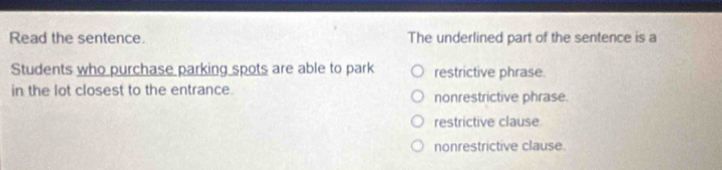 Read the sentence. The underlined part of the sentence is a
Students who purchase parking spots are able to park restrictive phrase.
in the lot closest to the entrance. nonrestrictive phrase.
restrictive clause
nonrestrictive clause