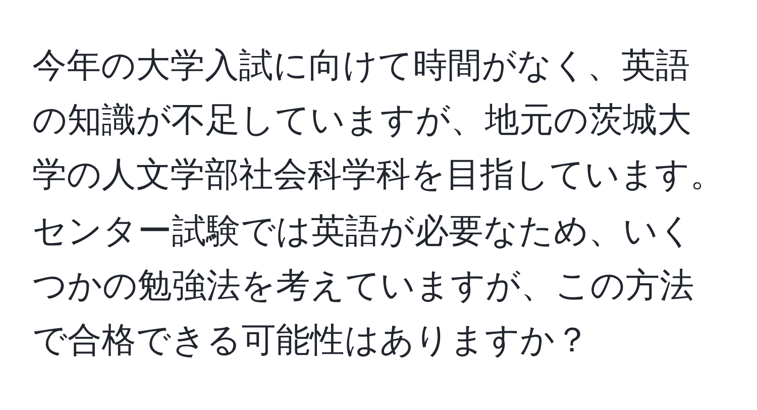 今年の大学入試に向けて時間がなく、英語の知識が不足していますが、地元の茨城大学の人文学部社会科学科を目指しています。センター試験では英語が必要なため、いくつかの勉強法を考えていますが、この方法で合格できる可能性はありますか？