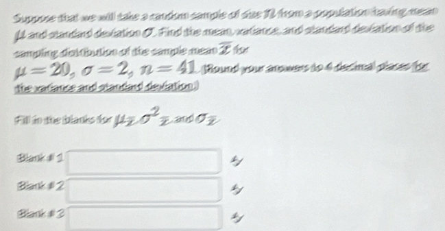 Suppose that we will take a cantion cample of das 12 from a poputation taving mean 
U and slandard deviation C. Find the mean, vatance, and standard destation of the 
campling disitibution of the cample mean overline x f
mu =20, sigma =2, n=41 (Round your anowers to 4 decima) places for 
the vatiance and standard deviation. 
Fill to the blanks dor mu _2sigma^2zandsigma _2
Blank đi 1 
Blank # 2 
Bhanh # 3