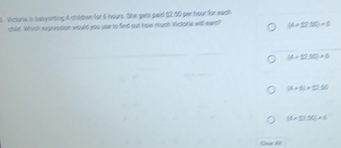 Victoria is babysitting 4 children for 6 hours. She gets paid $2.50 per hour for each
child. Which expression would you use to find out how much Mictoria will earn?
(4* 32.50)+6
(4+32.50)* 6
(4+6)* 32.50
(4* 32.50)* 6
Clear All