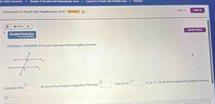 GA 2025: Geometry Chapter 3: Parallel and Perpendicular Lines Lesson 3.3: Proofs with Parallel Lines Practice 
Homework 3.3 Proofs with Parallel Lines 10/07 ASSESOMENT 00:01:16 TURN IN 
◀) Listen 
SHOW TOOLS 
5 Guided Solution =t i Cal V== 
PROVING A THEOREM Prove the Alternate Exterior Angles Converse. 
It is given that □ . By the Vertical Angles Congruence Theorem, boxed 2. Then by the □ , ∠ 2≌ ∠ 3 S o, by the Corresponding Angles Converse. 
□