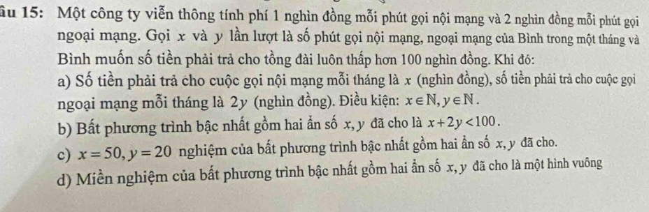 ầu 15: Một công ty viễn thông tính phí 1 nghìn đồng mỗi phút gọi nội mạng và 2 nghìn đồng mỗi phút gọi
ngoại mạng. Gọi x và y lần lượt là số phút gọi nội mạng, ngoại mạng của Bình trong một tháng và
Bình muốn số tiền phải trả cho tồng đài luôn thấp hơn 100 nghìn đồng. Khi đó:
a) Số tiền phải trả cho cuộc gọi nội mạng mỗi tháng là x (nghìn đồng), số tiền phải trả cho cuộc gọi
ngoại mạng mỗi tháng là 2y (nghìn đồng). Điều kiện: x∈ N, y∈ N.
b) Bất phương trình bậc nhất gồm hai ẩn số x, y đã cho là x+2y<100</tex>.
c) x=50, y=20 nghiệm của bất phương trình bậc nhất gồm hai ẩn số x, y đã cho.
d) Miền nghiệm của bất phương trình bậc nhất gồm hai ẫn số x, y đã cho là một hình vuông