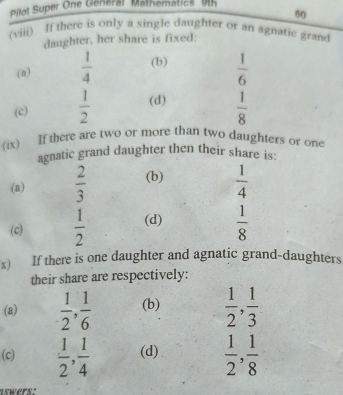 Pilot Super One General Mathematics 9
60
(viii) If there is only a single daughter or an agnatic grand
daughter, her share is fixed:
(n)  1/4  (b)  1/6 
(c)  1/2  (d)  1/8 
(ix) If there are two or more than two daughters or one
agnatic grand daughter then their share is:
(a)  2/3  (b)  1/4 
(c)  1/2  (d)  1/8 
x) If there is one daughter and agnatic grand-daughters
their share are respectively:
(a)  1/2 ,  1/6  (b)  1/2 ,  1/3 
(c)  1/2 ,  1/4  (d)  1/2 ,  1/8 
aswers: