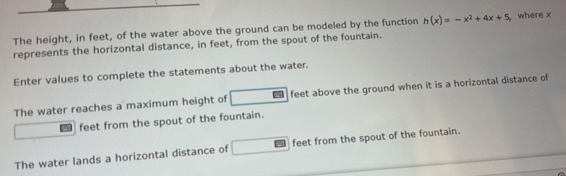 The height, in feet, of the water above the ground can be modeled by the function h(x)=-x^2+4x+5 ,where x
represents the horizontal distance, in feet, from the spout of the fountain. 
Enter values to complete the statements about the water. 
The water reaches a maximum height of feet above the ground when it is a horizontal distance of
feet from the spout of the fountain. 
The water lands a horizontal distance of feet from the spout of the fountain.