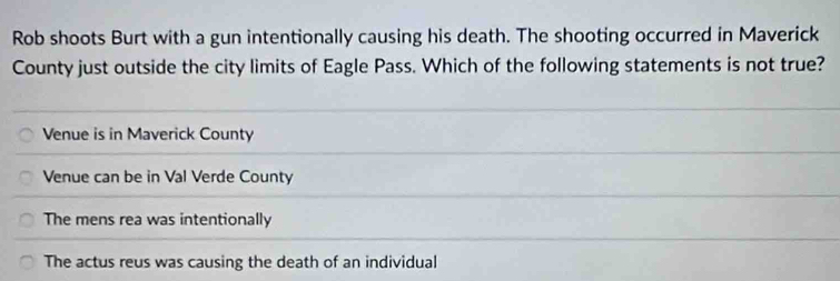 Rob shoots Burt with a gun intentionally causing his death. The shooting occurred in Maverick
County just outside the city limits of Eagle Pass. Which of the following statements is not true?
Venue is in Maverick County
Venue can be in Val Verde County
The mens rea was intentionally
The actus reus was causing the death of an individual