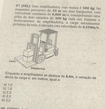 07 (UEL) Uma empilhadeira, cuja massa é 500 kg, faz
pequenos percursos de 10 m em piso horizontal, com
velocidade constante de 0,800 m/s, transportando uma
pilha de dois caixotes de 100 kg cada um. Durante o
deslocamento da empilhadeira, a carga inicialmente
próxima do solo, é elevada com velocidade de 0,250m/s.
Enquanto a empilhadeira se desloca de 6,4m, a variação de
altura da carga é, em metros, igual a:
a) 1,0
b) 1,6
c) 2,0
d) 2,5
e) 3,0