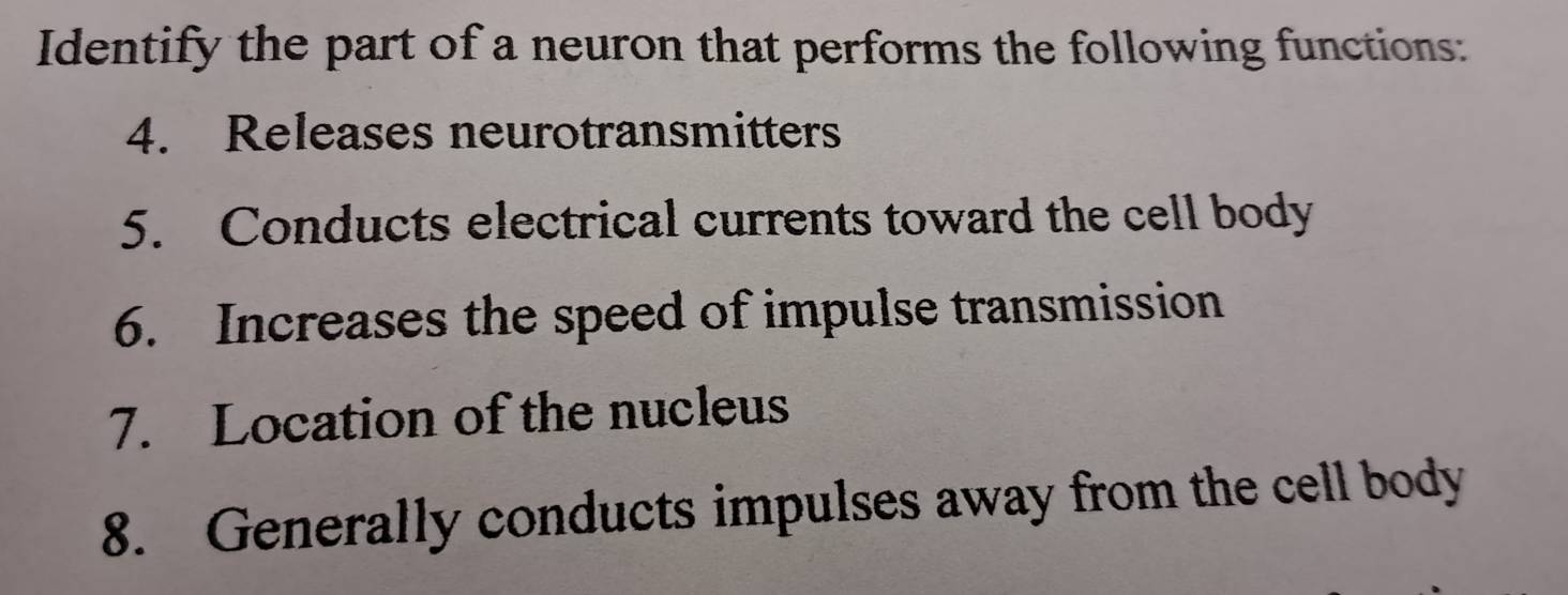 Identify the part of a neuron that performs the following functions: 
4. Releases neurotransmitters 
5. Conducts electrical currents toward the cell body 
6. Increases the speed of impulse transmission 
7. Location of the nucleus 
8. Generally conducts impulses away from the cell body