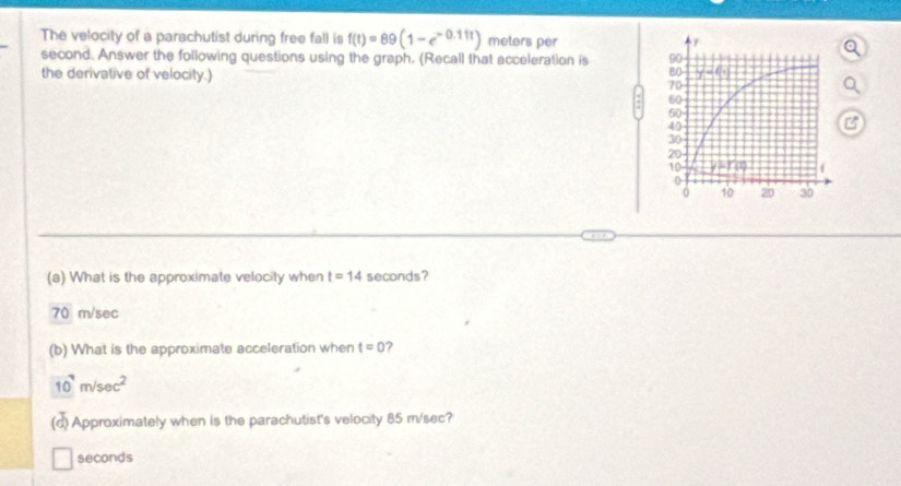 The velocity of a parachutist during free fall is f(t)=89(1-e^(-0.11t)) meters per
second. Answer the following questions using the graph. (Recall that acceleration is 
the derivative of velocity.) 
(a) What is the approximate velocity when t=14 seconds?
70 m/sec
(b) What is the approximate acceleration when t=0
10^7m/sec^2
(d) Approximately when is the parachutist's velocity 85 m/sec?
seconds