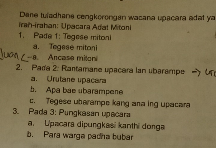 Dene tuladhane cengkorongan wacana upacara adat ya
Irah-irahan: Upacara Adat Mitoni
1. Pada 1: Tegese mitoni
a. Tegese mitoni
-a. Ancase mitoni
2. Pada 2: Rantamane upacara Ian ubarampe
a. Urutane upacara
b. Apa bae ubarampene
c. Tegese ubarampe kang ana ing upacara
3. Pada 3: Pungkasan upacara
a. Upacara dipungkasi kanthi donga
b. Para warga padha bubar