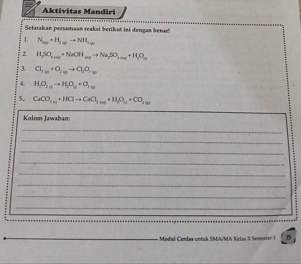 Aktivitas Mandiri 
Setarakan persamaan reaksi berikut ini dengan benar! 
1. N_2(g)+H_2(g)to NH_3(g)
2. H_2SO_4(aq)+NaOH_(aq)to Na_2SO_4(aq)+H_2O_(0
3. Cl_2(g)+O_2(g)to Cl_2O_7(g)
4. H_2O_2(g)to H_2O_(l)+O_2(g)
5., CaCO_3(5)+HClto CaCl_2(aq)+H_2O_(0+CO_2(g)
Kolom Jawaban: 
_ 
_ 
_ 
_ 
_ 
_ 
_ 
_ 
Modul Cerdas untuk SMA/MA Kelas X Semester 1 15