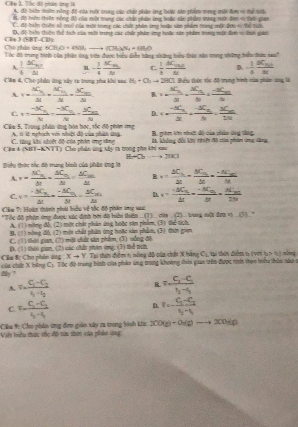 Tóc độ phần ứng là
A. độ biện thiên nông độ của một trong các chất phân ứng hoặc sản phẩm trong một đơm v thể tíci.
B. độ biến thiên nông đô của một trong các chất phin ứng hưặc sản phẩm trung mặt đơn v ti guan
C. độ biên tuiên số mơi cáa một trong các chất phin ứng huặc sản phẩm tong một đơn v thể taa
D. độ biên tuên thể tích của mit mung các chất phản ứng hoặc sản phẩm trong một đơn vị đaờ gim
Cầu 3(SF 3T-CD):
Cho phin ứng 6CH_3O+4NH_3to (CH_2)_4+6H_3O
Tóc đô trung bình của phin ứng trên được biểu diễn bằng những biểu thức nủu trong những hiểu thức sa?
A  1/6 frac △ C_n,0△ t
B. - 1/4 frac △ C_m△ t C.  1/5 frac △ C_ou△ t - 1/6 frac BCfrac 30△ t
Câu 4, Cho phân ứng xây ra trong pha khi sau H_2+Cl_2to * 2HC1. Biểu thức tắc độ trung bình của phin tng là
A. v=frac △ C_B_1△ t=frac △ C_C_1△ t=frac △ C_M.△ t. B. v=frac △ C_u_1△ t=frac △ C_u_1△ t=frac -△ C_un△ t
C. v=frac -△ C_B_2△ t=frac -△ C_O_2△ t=frac △ C_AO△ t. v=frac -△ C_n△ t=frac -△ C_m△ t=frac △ C_m2.51.
D.
Câu 5. Trong phân ứng hóa học, tốc độ phân ứng
A. tí lệ nghịch với nhiệt độ của phần ứng. B. giảm khi nhiệt độ của phin ứng tăng
C. tăng khi nhiệt độ của phân ứng tăng D. không đổi khi nhiệt độ của phin ứng tăng
Câu 6 (SBT-KNTT): Cho phân ứng xây m trong pha khi sar:
H_2+O_2- 2HCl
Biểu thức tốc độ trung bình của phân ứng là
A. v=frac △ C_B1△ t=frac △ C_O_2△ t=frac △ C_B0△ t v=frac △ C_u_1△ t=frac △ C_u_1△ t=frac -△ C_u_1△ t
B
C. v=frac · △ C_B_1△ t=frac -△ C_C_1△ t=frac △ C_BC△ t v=frac -△ C_n△ △ t=frac -△ C_u_1△ t=frac △ C_un2△ t
D.
Cầu 7: Hoàn thành phát biểu về tộc độ phân ứng saư
*Tốc độ phân ứng được xác định bởi độ biển thiên ...(1).. của . Q )... trong một đơn vị ...(3)..."
A. (1) nông đô, (2) một chất phân ứng hoặc sản phẩm, (3) thể tích.
B. (1) nông độ, (2) một chất phân ứng hoặc sản phẩm, (3) thời gian.
C. (1) 0 thời gian, (2) một chất sân phẩm, (3) nông độ.
D. (1) thời gian, (2) các chất phin tng, (3) thể tích.
Câu 8: Cho phân ứng Xto Y Tại thời điểm t; nông độ của chất X bằng C_5. tại thời điểm t; (với t>0 nòng
của chứ X bảng C_2 Tốc độ trung bình của phân ứng trong khoảng thờn gian tên được tính theo biểu thức nào s
day ?
A. overline v=frac C_1-C_2t_1-t_2
B. overline v=frac C_2-C_3t_3-t_1
C. overline v=frac C_1-C_2t_2-t_1
D. overline v=-frac C_1-C_2t_2-t_1
Cầu 9: Cho phân ứng đơn giản xây ra trong bình kin 200(g)+0_2(g)to 200_2(g)
Việt biểu trức tốc độ tức thời của phản ứng