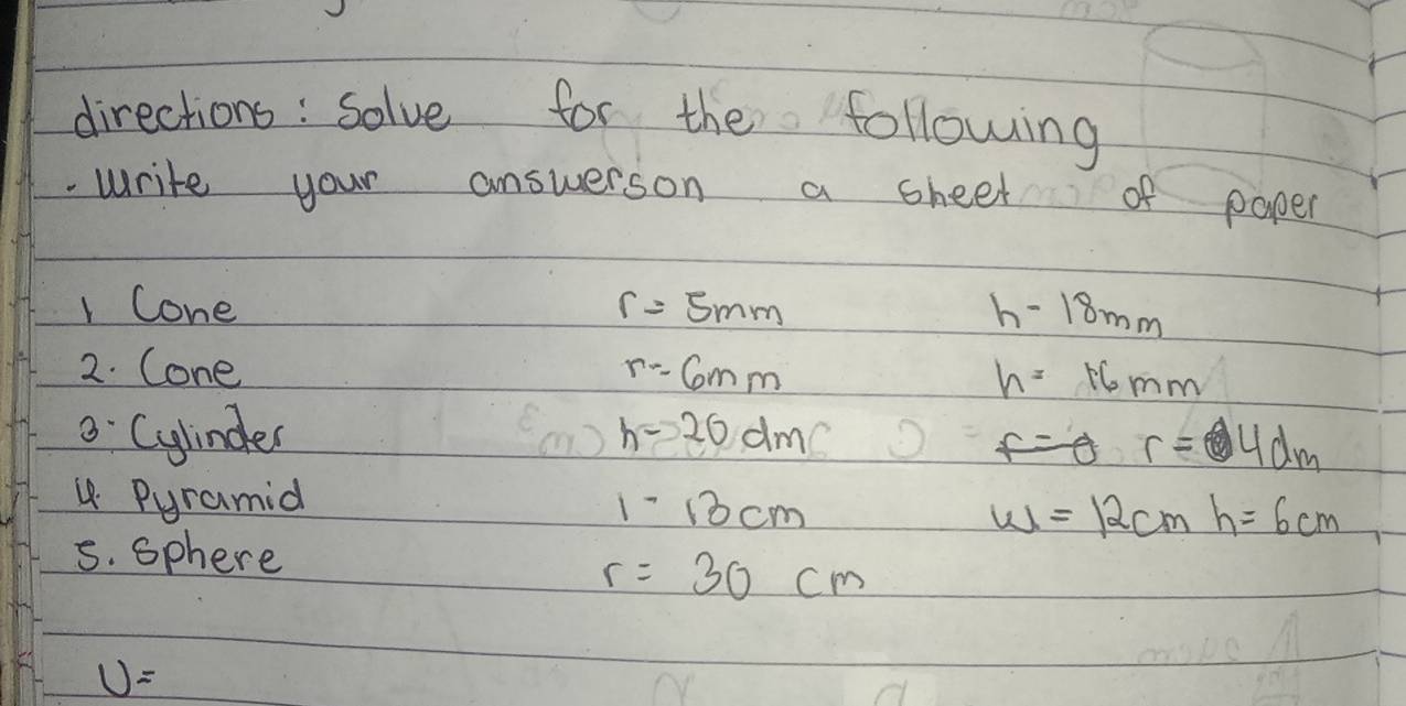 directions: solve for the following 
.write your answerson a sheet of paper 
1 Cone r=5mm h-18mm
2. Cone r=6mm h=16mm. Cylinder h-20dm
r= 9 am
4 Pyramid
1-13cm
w=12cmh=6cm
s. sphere
r=30cm
U=