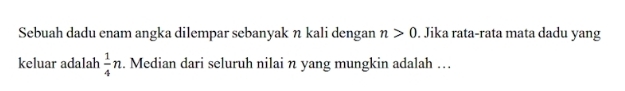 Sebuah dadu enam angka dilempar sebanyak η kali dengan n>0. Jika rata-rata mata dadu yang 
keluar adalah  1/4 n. Median dari seluruh nilai n yang mungkin adalah …