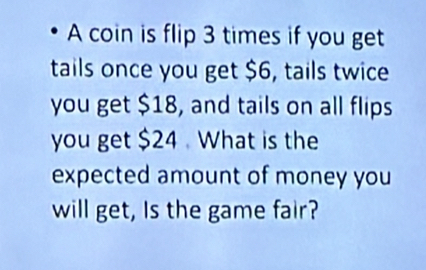 A coin is flip 3 times if you get 
tails once you get $6, tails twice 
you get $18, and tails on all flips 
you get $24 What is the 
expected amount of money you 
will get, Is the game fair?