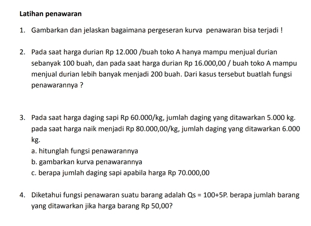 Latihan penawaran 
1. Gambarkan dan jelaskan bagaimana pergeseran kurva penawaran bisa terjadi ! 
2. Pada saat harga durian Rp 12.000 /buah toko A hanya mampu menjual durian 
sebanyak 100 buah, dan pada saat harga durian Rp 16.000,00 / buah toko A mampu 
menjual durian lebih banyak menjadi 200 buah. Dari kasus tersebut buatlah fungsi 
penawarannya ? 
3. Pada saat harga daging sapi Rp 60.000/kg, jumlah daging yang ditawarkan 5.000 kg. 
pada saat harga naik menjadi Rp 80.000,00/kg, jumlah daging yang ditawarkan 6.000
kg. 
a. hitunglah fungsi penawarannya 
b. gambarkan kurva penawarannya 
c. berapa jumlah daging sapi apabila harga Rp 70.000,00
4. Diketahui fungsi penawaran suatu barang adalah Qs=100+5P. . berapa jumlah barang 
yang ditawarkan jika harga barang Rp 50,00?